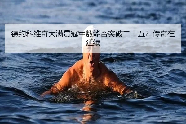 德约科维奇大满贯冠军数能否突破二十五？传奇在延续