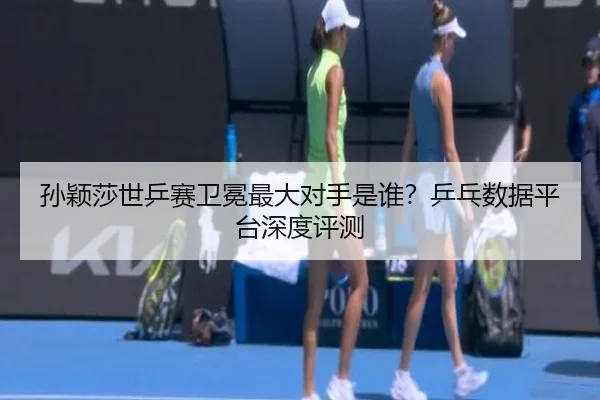 孙颖莎世乒赛卫冕最大对手是谁？乒乓数据平台深度评测